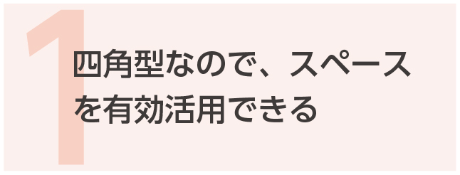 1. 四角型なので、スペースを有効活用できる